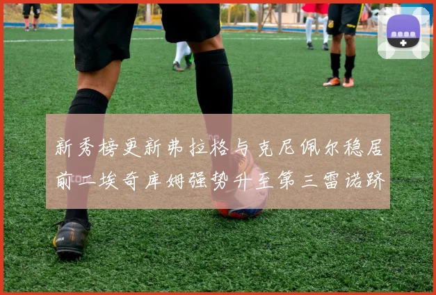新秀榜更新弗拉格与克尼佩尔稳居前二埃奇库姆强势升至第三雷诺跻身第八名