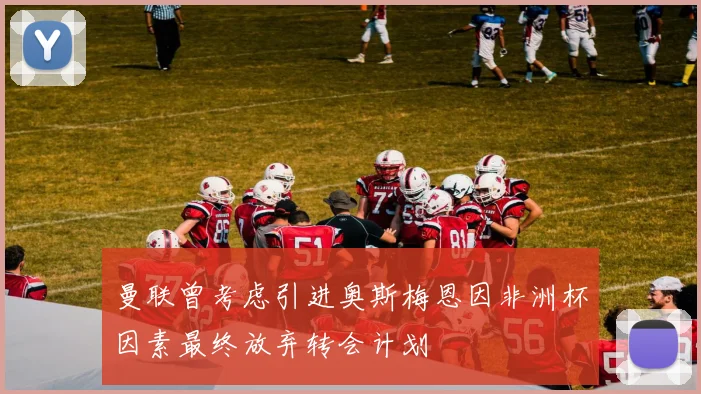 曼联曾考虑引进奥斯梅恩因非洲杯因素最终放弃转会计划