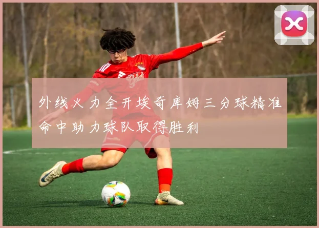 外线火力全开埃奇库姆三分球精准命中助力球队取得胜利