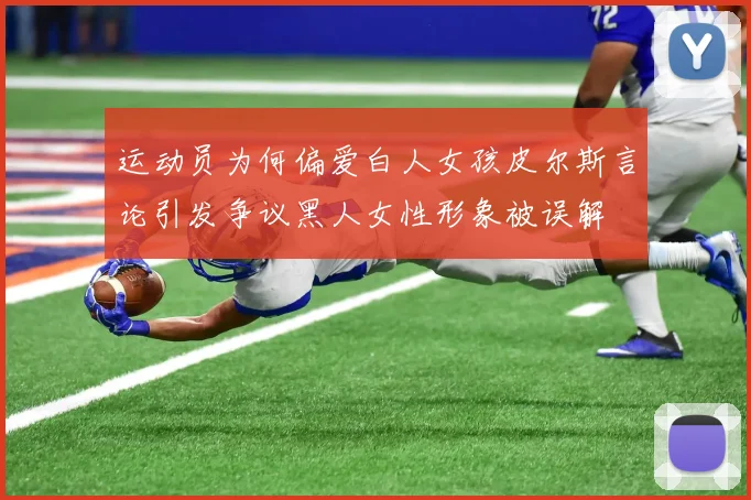 运动员为何偏爱白人女孩皮尔斯言论引发争议黑人女性形象被误解