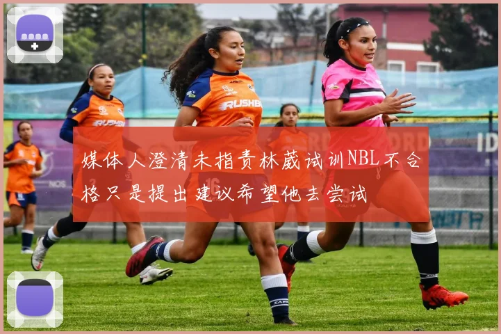 媒体人澄清未指责林葳试训NBL不合格只是提出建议希望他去尝试