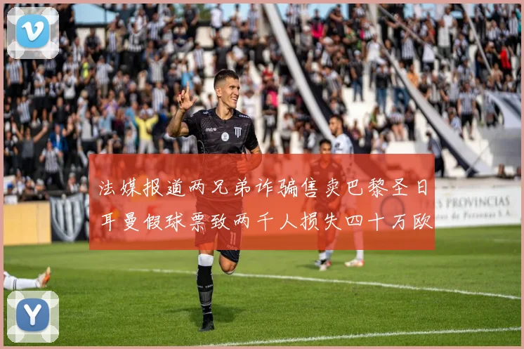 法媒报道两兄弟诈骗售卖巴黎圣日耳曼假球票致两千人损失四十万欧元