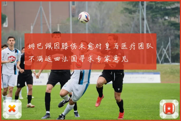 姆巴佩因膝伤未愈对皇马医疗团队不满返回法国寻求专家意见