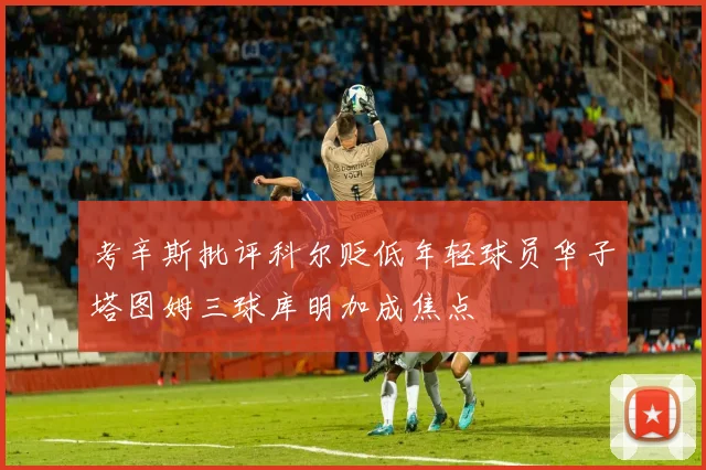 考辛斯批评科尔贬低年轻球员华子塔图姆三球库明加成焦点