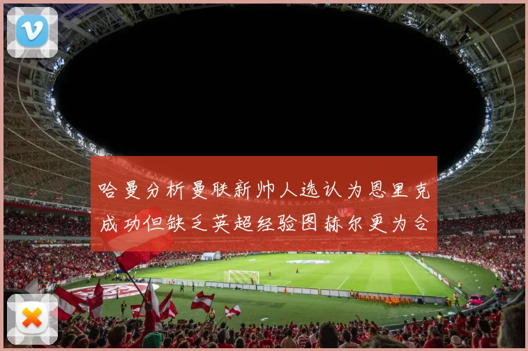 哈曼分析曼联新帅人选认为恩里克成功但缺乏英超经验图赫尔更为合适