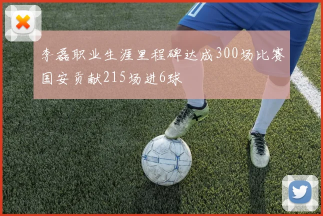 李磊职业生涯里程碑达成300场比赛国安贡献215场进6球