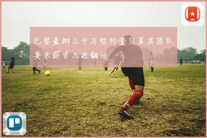 巴黎豪掷三千万续约登贝莱其团队要求薪资几近翻倍