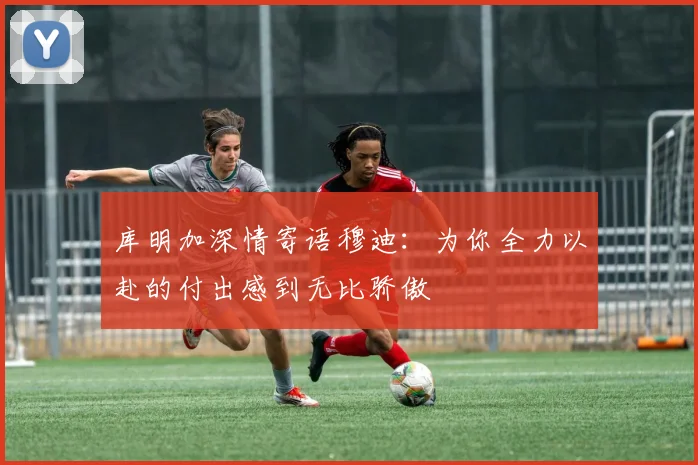 库明加深情寄语穆迪：为你全力以赴的付出感到无比骄傲