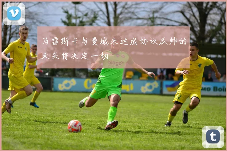 马雷斯卡与曼城未达成协议瓜帅的未来将决定一切