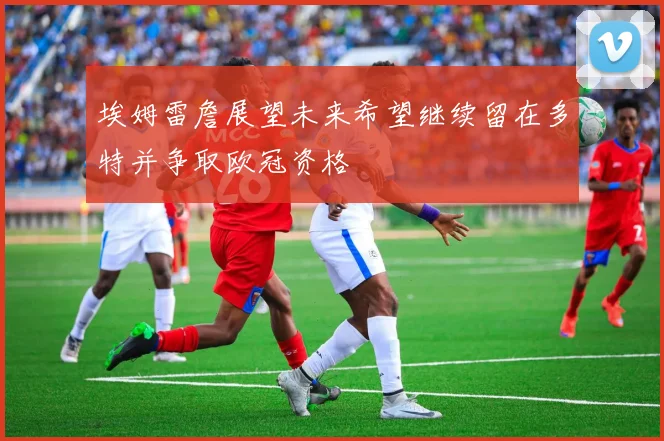 埃姆雷詹展望未来希望继续留在多特并争取欧冠资格