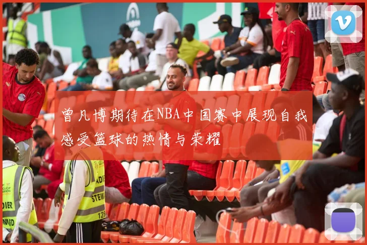 曾凡博期待在NBA中国赛中展现自我感受篮球的热情与荣耀