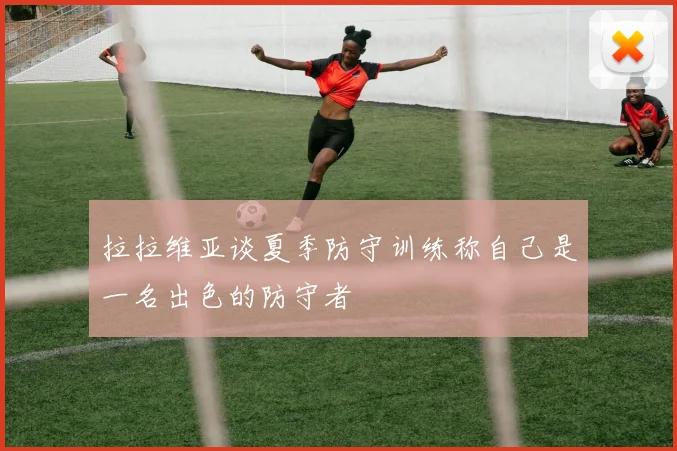 拉拉维亚谈夏季防守训练称自己是一名出色的防守者
