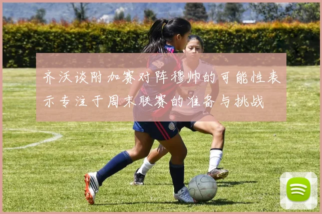 齐沃谈附加赛对阵穆帅的可能性表示专注于周末联赛的准备与挑战