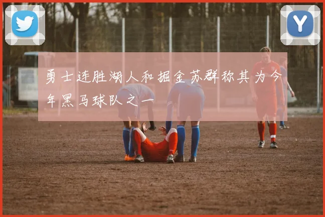 勇士连胜湖人和掘金苏群称其为今年黑马球队之一