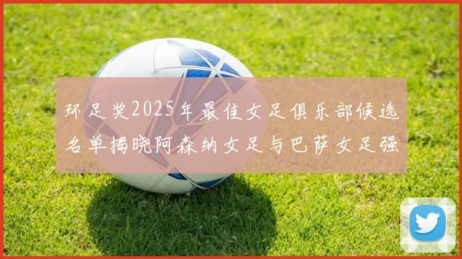 环足奖2025年最佳女足俱乐部候选名单揭晓阿森纳女足与巴萨女足强势领衔