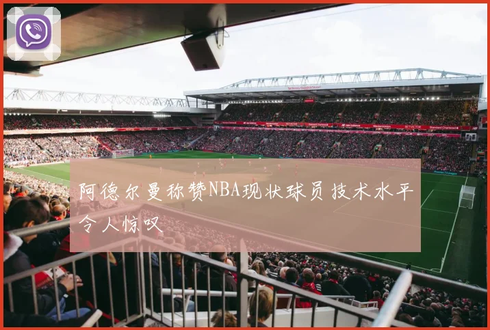 阿德尔曼称赞NBA现状球员技术水平令人惊叹