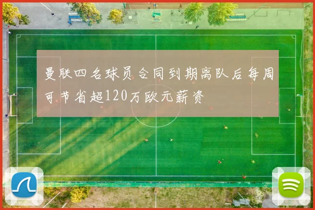 曼联四名球员合同到期离队后每周可节省超120万欧元薪资