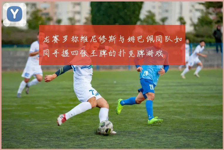 龙赛罗称维尼修斯与姆巴佩同队如同手握四张王牌的扑克牌游戏