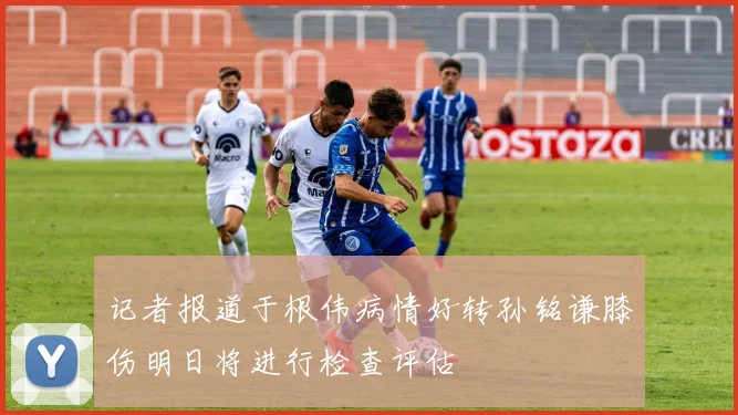 记者报道于根伟病情好转孙铭谦膝伤明日将进行检查评估