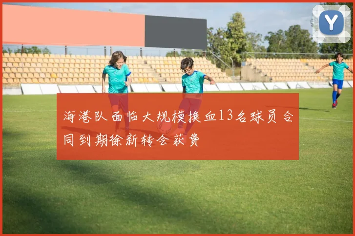 海港队面临大规模换血13名球员合同到期徐新转会获费