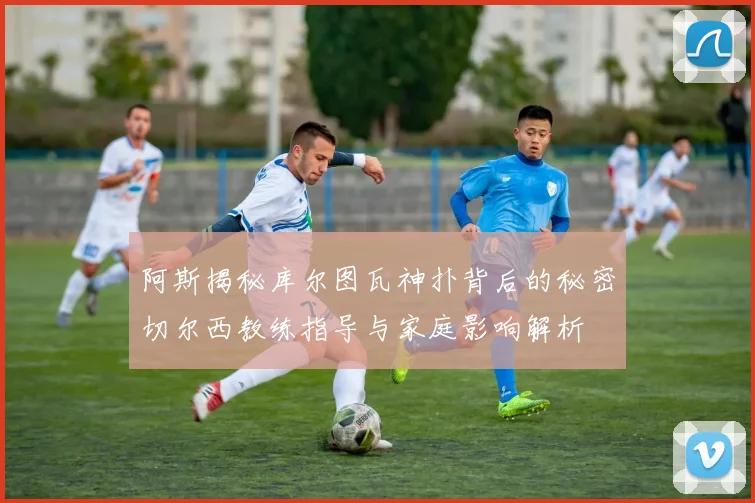 阿斯揭秘库尔图瓦神扑背后的秘密切尔西教练指导与家庭影响解析
