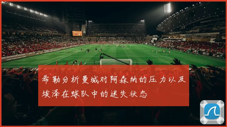希勒分析曼城对阿森纳的压力以及埃泽在球队中的迷失状态