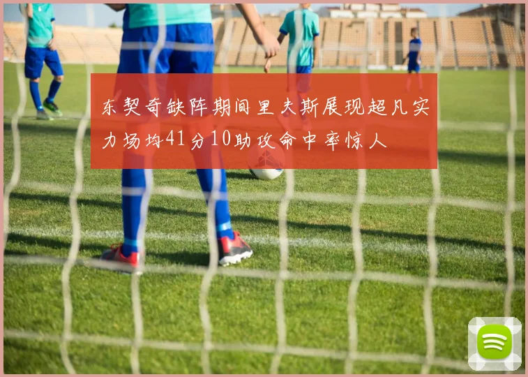 东契奇缺阵期间里夫斯展现超凡实力场均41分10助攻命中率惊人