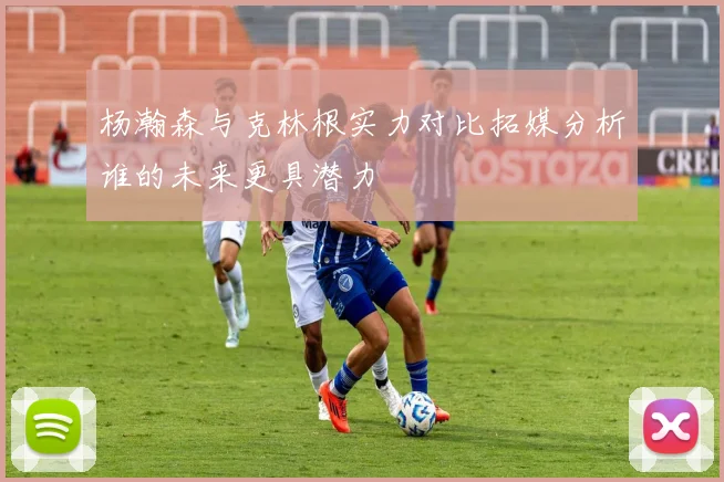 杨瀚森与克林根实力对比拓媒分析谁的未来更具潜力