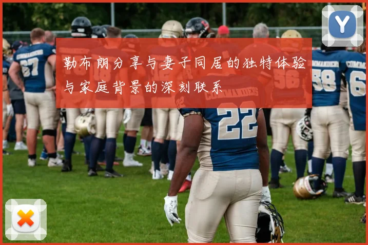 勒布朗分享与妻子同居的独特体验与家庭背景的深刻联系