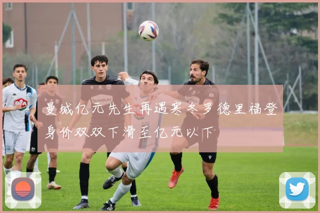 曼城亿元先生再遇寒冬罗德里福登身价双双下滑至亿元以下