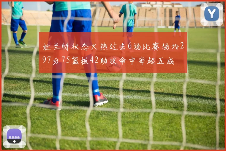 杜兰特状态火热过去6场比赛场均297分75篮板42助攻命中率超五成