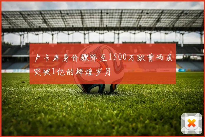 卢卡库身价骤降至1500万欧曾两度突破1亿的辉煌岁月