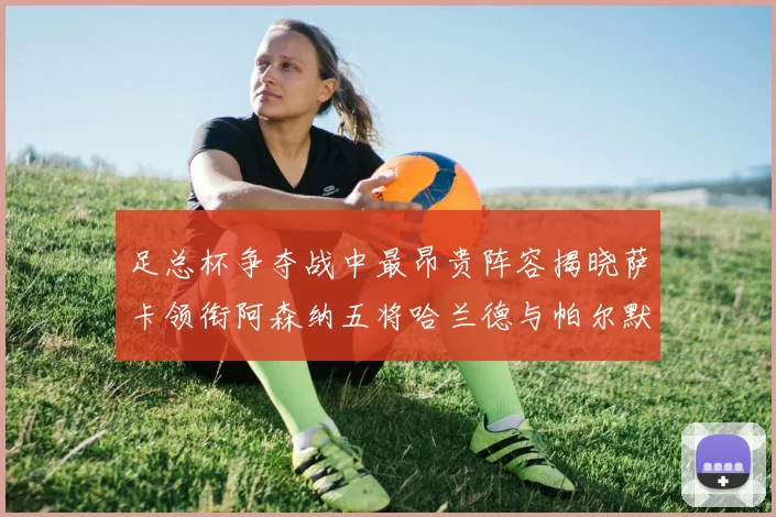 足总杯争夺战中最昂贵阵容揭晓萨卡领衔阿森纳五将哈兰德与帕尔默同在列