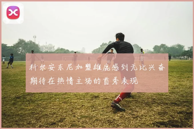 科尔安东尼加盟雄鹿感到无比兴奋期待在热情主场的首秀表现