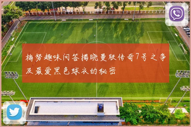 梅努趣味问答揭晓曼联传奇7号之争及最爱黑色球衣的秘密