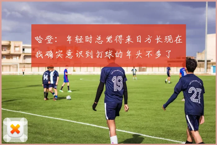哈登：年轻时总觉得来日方长现在我确实意识到打球的年头不多了